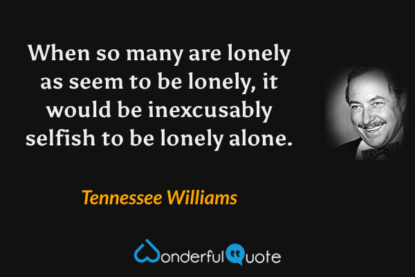 When so many are lonely as seem to be lonely, it would be inexcusably selfish to be lonely alone. - Tennessee Williams quote.