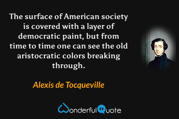 The surface of American society is covered with a layer of democratic paint, but from time to time one can see the old aristocratic colors breaking through. - Alexis de Tocqueville quote.