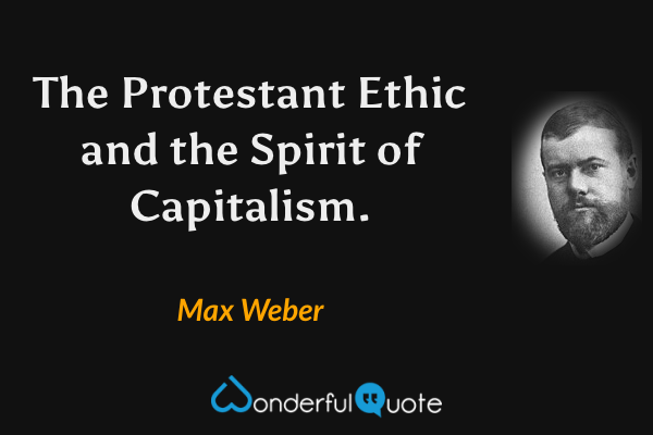 The Protestant Ethic and the Spirit of Capitalism. - Max Weber quote.