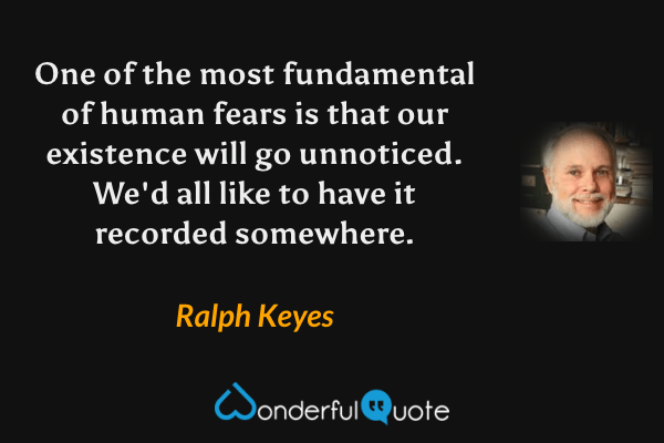 One of the most fundamental of human fears is that our existence will go unnoticed.  We'd all like to have it recorded somewhere. - Ralph Keyes quote.