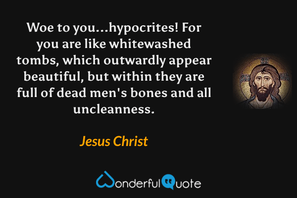 Woe to you...hypocrites!  For you are like whitewashed tombs, which outwardly appear beautiful, but within they are full of dead men's bones and all uncleanness. - Jesus Christ quote.