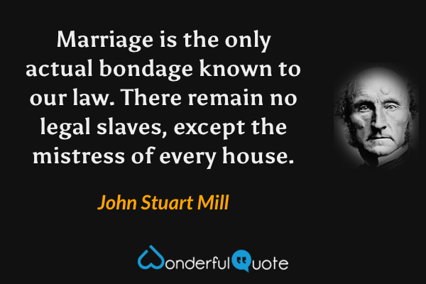 Marriage is the only actual bondage known to our law.  There remain no legal slaves, except the mistress of every house. - John Stuart Mill quote.