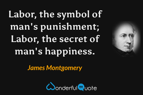 Labor, the symbol of man's punishment; Labor, the secret of man's happiness. - James Montgomery quote.