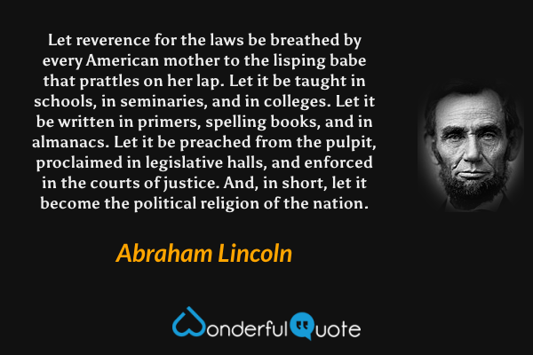 Let reverence for the laws be breathed by every American mother to the lisping babe that prattles on her lap. Let it be taught in schools, in seminaries, and in colleges. Let it be written in primers, spelling books, and in almanacs. Let it be preached from the pulpit, proclaimed in legislative halls, and enforced in the courts of justice. And, in short, let it become the political religion of the nation. - Abraham Lincoln quote.