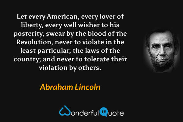 Let every American, every lover of liberty, every well wisher to his posterity, swear by the blood of the Revolution, never to violate in the least particular, the laws of the country; and never to tolerate their violation by others. - Abraham Lincoln quote.