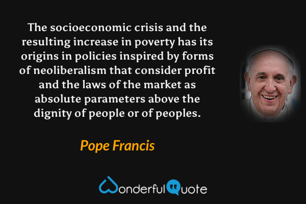 The socioeconomic crisis and the resulting increase in poverty has its origins in policies inspired by forms of neoliberalism that consider profit and the laws of the market as absolute parameters above the dignity of people or of peoples. - Pope Francis quote.