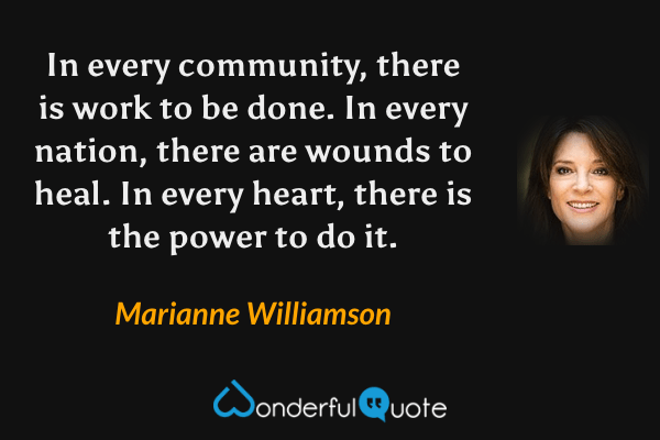 In every community, there is work to be done. In every nation, there are wounds to heal. In every heart, there is the power to do it. - Marianne Williamson quote.