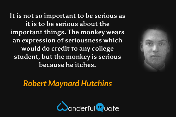 It is not so important to be serious as it is to be serious about the important things. The monkey wears an expression of seriousness which would do credit to any college student, but the monkey is serious because he itches. - Robert Maynard Hutchins quote.