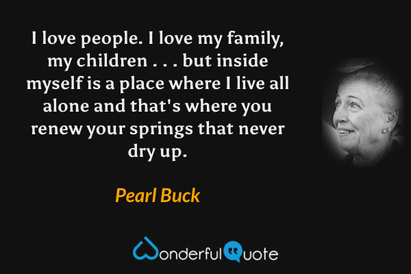 I love people. I love my family, my children . . . but inside myself is a place where I live all alone and that's where you renew your springs that never dry up. - Pearl Buck quote.