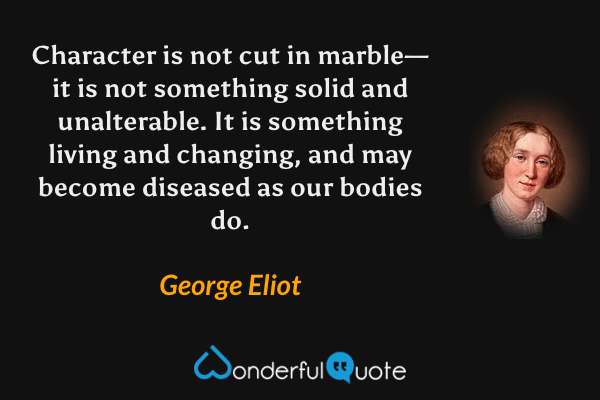 Character is not cut in marble—it is not something solid and unalterable.  It is something living and changing, and may become diseased as our bodies do. - George Eliot quote.