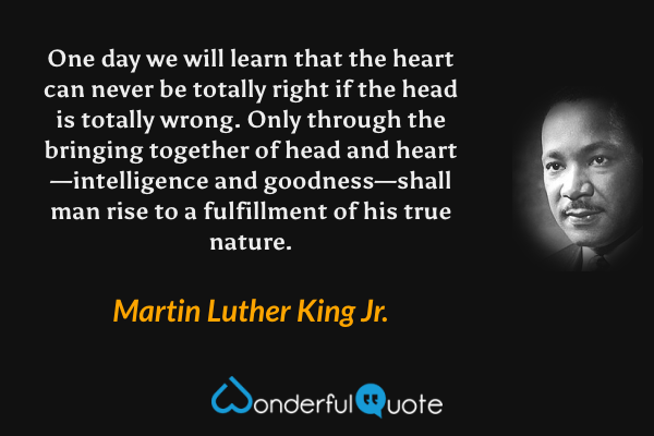 One day we will learn that the heart can never be totally right if the head is totally wrong.  Only through the bringing together of head and heart—intelligence and goodness—shall man rise to a fulfillment of his true nature. - Martin Luther King Jr. quote.