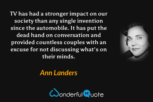 TV has had a stronger impact on our society than any single invention since the automobile. It has put the dead hand on conversation and provided countless couples with an excuse for not discussing what's on their minds. - Ann Landers quote.