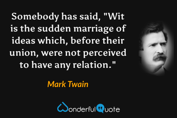 Somebody has said, "Wit is the sudden marriage of ideas which, before their union, were not perceived to have any relation." - Mark Twain quote.