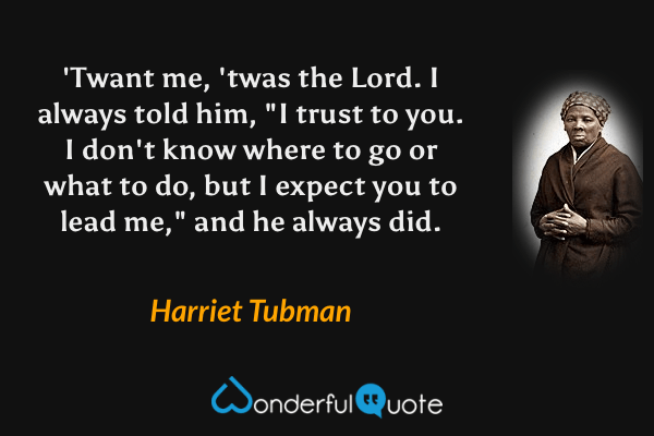 'Twant me, 'twas the Lord. I always told him, "I trust to you. I don't know where to go or what to do, but I expect you to lead me," and he always did. - Harriet Tubman quote.