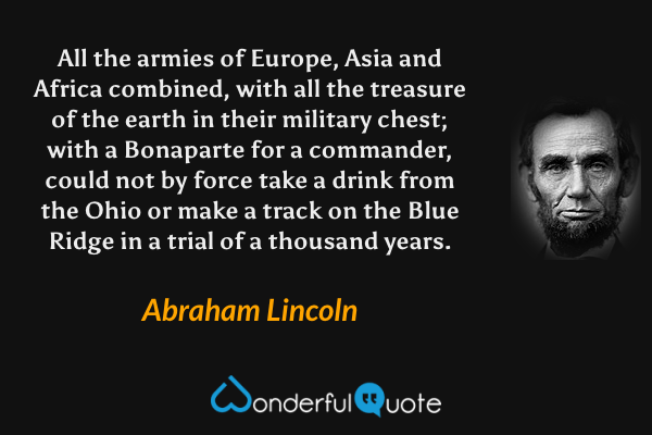 All the armies of Europe, Asia and Africa combined, with all the treasure of the earth in their military chest; with a Bonaparte for a commander, could not by force take a drink from the Ohio or make a track on the Blue Ridge in a trial of a thousand years. - Abraham Lincoln quote.