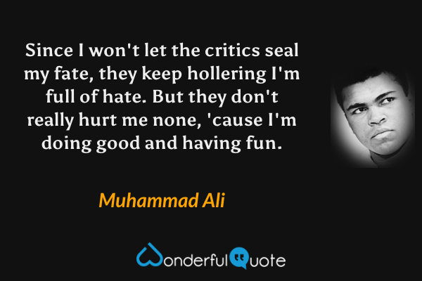 Since I won't let the critics seal my fate, 
they keep hollering I'm full of hate.
But they don't really hurt me none, 
'cause I'm doing good and having fun. - Muhammad Ali quote.