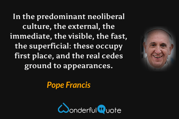 In the predominant neoliberal culture, the external, the immediate, the visible, the fast, the superficial: these occupy first place, and the real cedes ground to appearances. - Pope Francis quote.