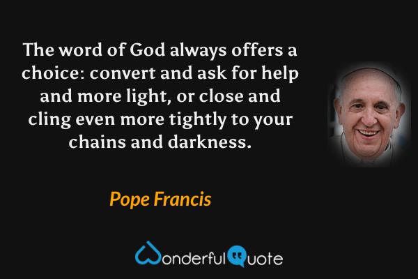 The word of God always offers a choice: convert and ask for help and more light, or close and cling even more tightly to your chains and darkness. - Pope Francis quote.
