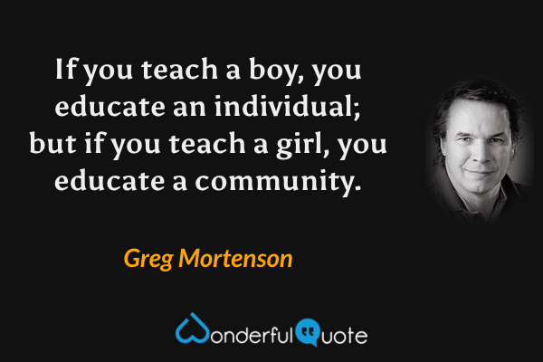 If you teach a boy, you educate an individual; but if you teach a girl, you educate a community. - Greg Mortenson quote.