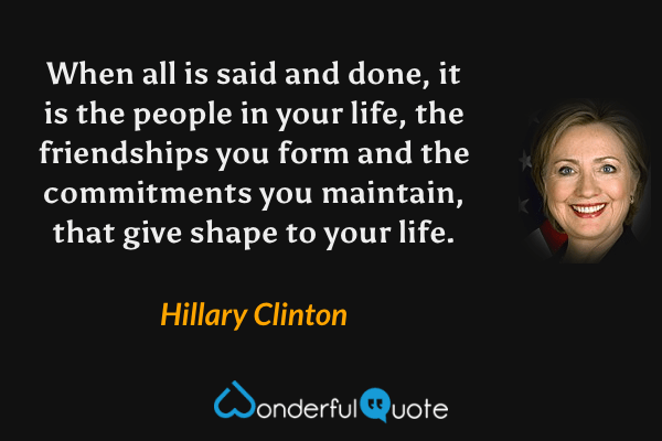 When all is said and done, it is the people in your life, the friendships you form and the commitments you maintain, that give shape to your life. - Hillary Clinton quote.