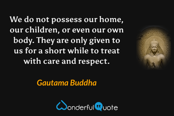 We do not possess our home, our children, or even our own body. They are only given to us for a short while to treat with care and respect. - Gautama Buddha quote.