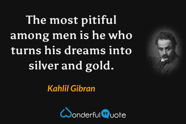 The most pitiful among men is he who turns his dreams into silver and gold. - Kahlil Gibran quote.