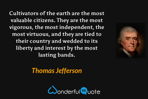 Cultivators of the earth are the most valuable citizens.  They are the most vigorous, the most independent, the most virtuous, and they are tied to their country and wedded to its liberty and interest by the most lasting bands. - Thomas Jefferson quote.