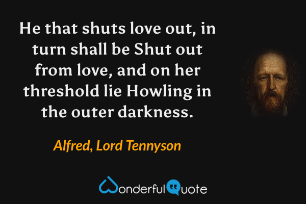 He that shuts love out, in turn shall be
Shut out from love, and on her threshold lie
Howling in the outer darkness. - Alfred, Lord Tennyson quote.