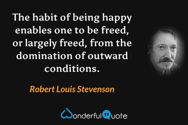 The habit of being happy enables one to be freed, or largely freed, from the domination of outward conditions. - Robert Louis Stevenson quote.