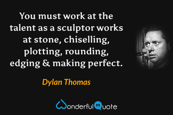 You must work at the talent as a sculptor works at stone, chiselling, plotting, rounding, edging & making perfect. - Dylan Thomas quote.