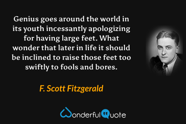 Genius goes around the world in its youth incessantly apologizing for having large feet. What wonder that later in life it should be inclined to raise those feet too swiftly to fools and bores. - F. Scott Fitzgerald quote.