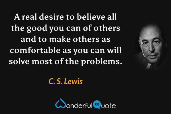 A real desire to believe all the good you can of others and to make others as comfortable as you can will solve most of the problems. - C. S. Lewis quote.