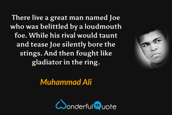 There live a great man named Joe
who was belittled by a loudmouth foe.
While his rival would taunt and tease
Joe silently bore the stings.
And then fought like gladiator in the ring. - Muhammad Ali quote.