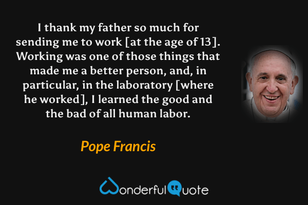 I thank my father so much for sending me to work [at the age of 13]. Working was one of those things that made me a better person, and, in particular, in the laboratory [where he worked], I learned the good and the bad of all human labor. - Pope Francis quote.