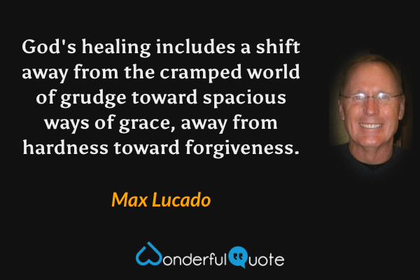God's healing includes a shift away from the cramped world of grudge toward spacious ways of grace, away from hardness toward forgiveness. - Max Lucado quote.