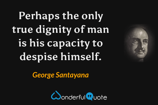 Perhaps the only true dignity of man is his capacity to despise himself. - George Santayana quote.