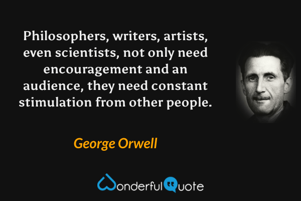 Philosophers, writers, artists, even scientists, not only need encouragement and an audience, they need constant stimulation from other people. - George Orwell quote.