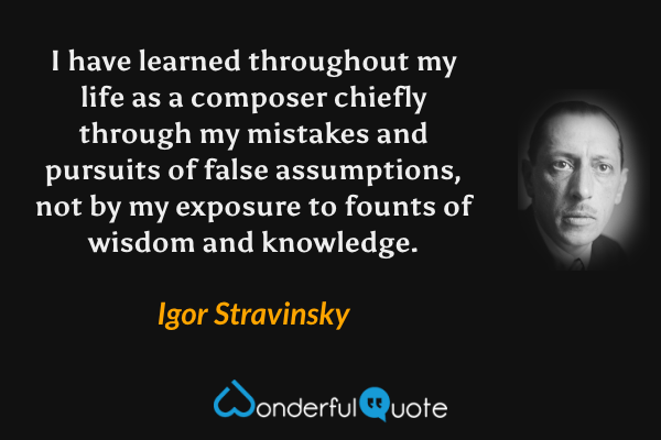 I have learned throughout my life as a composer chiefly through my mistakes and pursuits of false assumptions, not by my exposure to founts of wisdom and knowledge. - Igor Stravinsky quote.