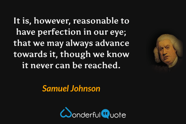 It is, however, reasonable to have perfection in our eye; that we may always advance towards it, though we know it never can be reached. - Samuel Johnson quote.