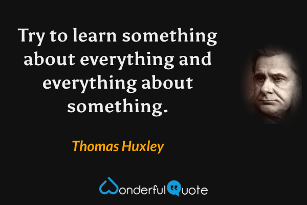 Try to learn something about everything and everything about something. - Thomas Huxley quote.