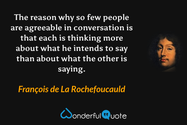 The reason why so few people are agreeable in conversation is that each is thinking more about what he intends to say than about what the other is saying. - François de La Rochefoucauld quote.