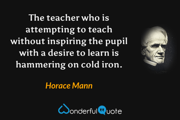 The teacher who is attempting to teach without inspiring the pupil with a desire to learn is hammering on cold iron. - Horace Mann quote.