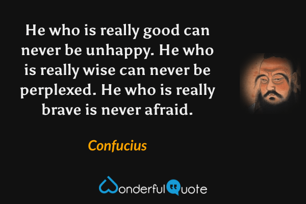 He who is really good can never be unhappy. He who is really wise can never be perplexed. He who is really brave is never afraid. - Confucius quote.