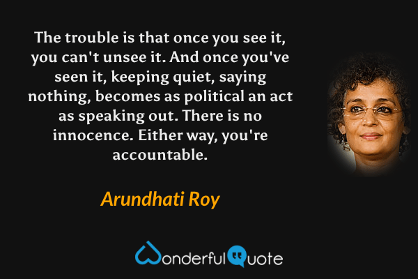 The trouble is that once you see it, you can't unsee it. And once you've seen it, keeping quiet, saying nothing, becomes as political an act as speaking out. There is no innocence. Either way, you're accountable. - Arundhati Roy quote.