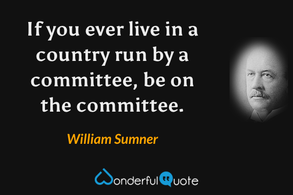 If you ever live in a country run by a committee, be on the committee. - William Sumner quote.