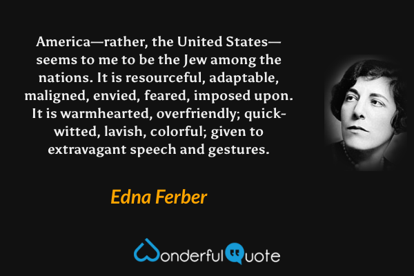 America—rather, the United States—seems to me to be the Jew among the nations. It is resourceful, adaptable, maligned, envied, feared, imposed upon. It is warmhearted, overfriendly; quick-witted, lavish, colorful; given to extravagant speech and gestures. - Edna Ferber quote.