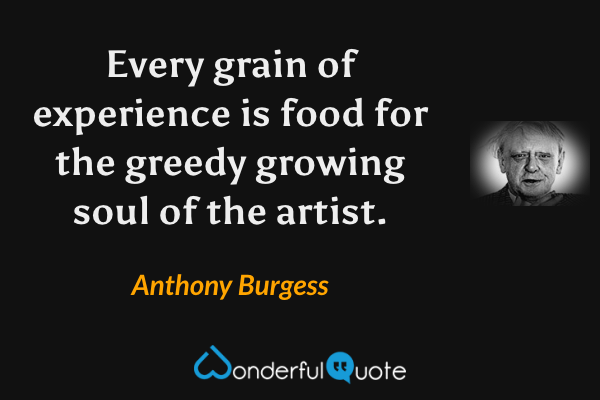 Every grain of experience is food for the greedy growing soul of the artist. - Anthony Burgess quote.