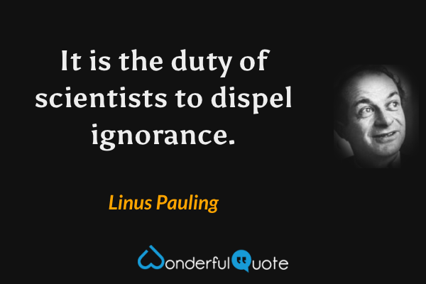 It is the duty of scientists to dispel ignorance. - Linus Pauling quote.