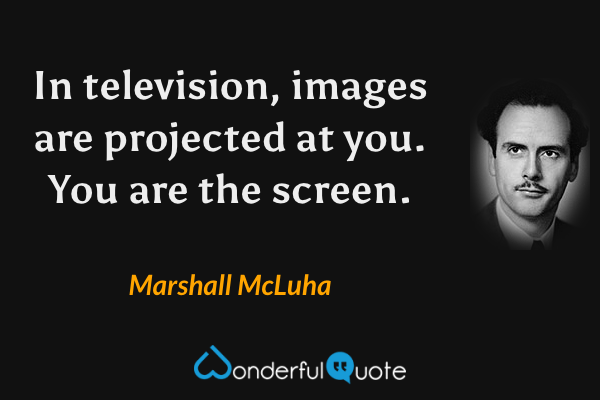 In television, images are projected at you.  You are the screen. - Marshall McLuha quote.