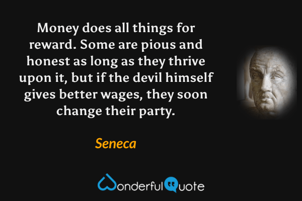Money does all things for reward. Some are pious and honest as long as they thrive upon it, but if the devil himself gives better wages, they soon change their party. - Seneca quote.